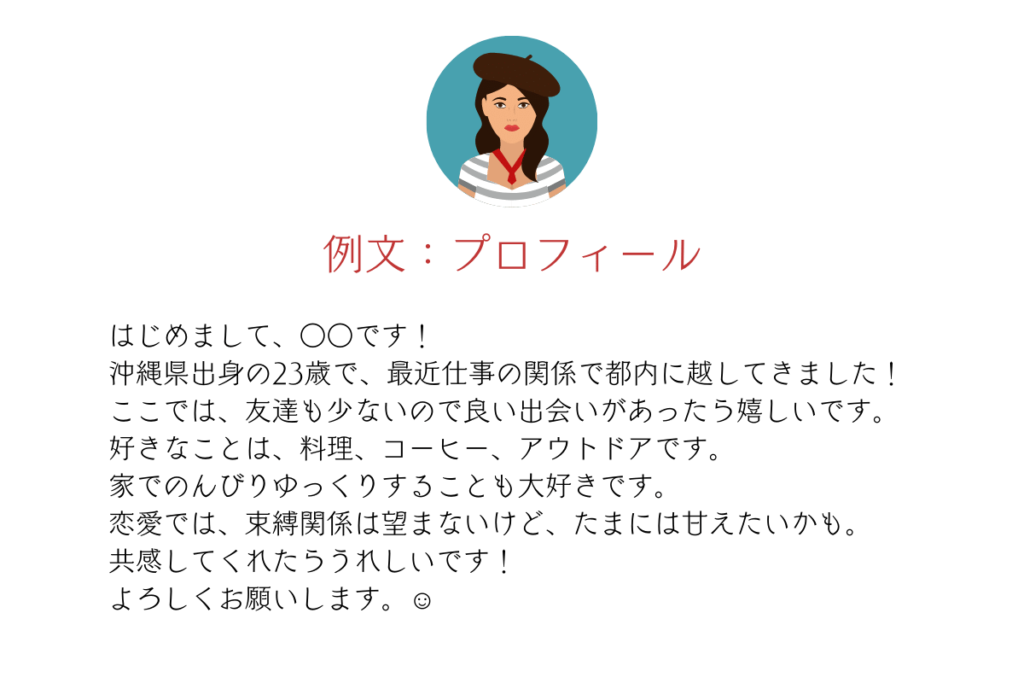 マッチングアプリのプロフィール例文
はじめまして、○○です‼沖縄県出身の23歳で最近仕事の関係で都内に引っ越してきました！ここでは友達も少ないので良い出会いがあったら嬉しいです！好きなことは、料理、コーヒー、アウトドアです。恋愛では、束縛関係は望まないけど、たまにはあまえたいかも。共感してくれたら嬉しいです！よろしくお願いします！